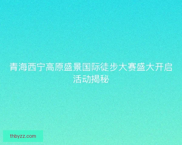 青海西宁高原盛景国际徒步大赛盛大开启活动揭秘